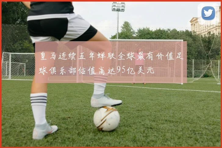 皇马连续五年蝉联全球最有价值足球俱乐部估值高达95亿美元