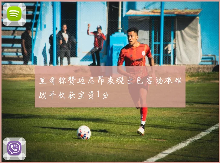 里奇称赞迈尼昂表现出色客场艰难战平收获宝贵1分