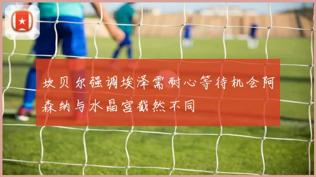 坎贝尔强调埃泽需耐心等待机会阿森纳与水晶宫截然不同