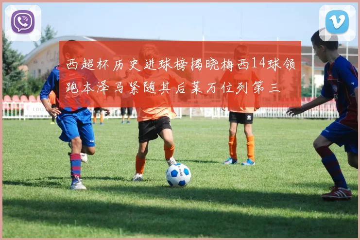 西超杯历史进球榜揭晓梅西14球领跑本泽马紧随其后莱万位列第三