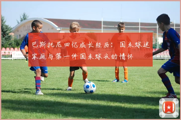 巴斯托尼回忆成长经历：国米球迷家庭与第一件国米球衣的情怀