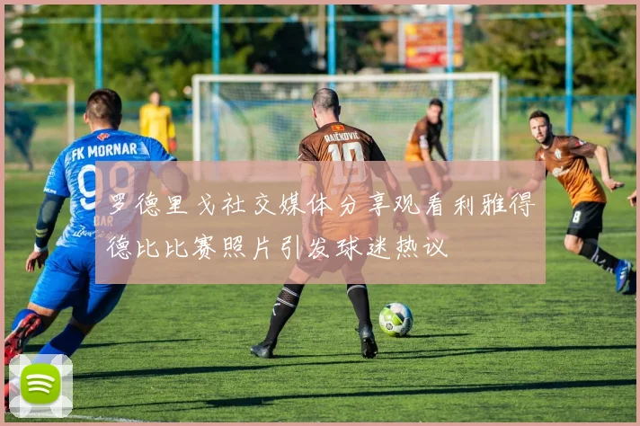 罗德里戈社交媒体分享观看利雅得德比比赛照片引发球迷热议