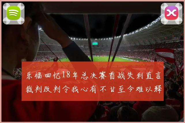 乐福回忆18年总决赛首战失利直言裁判改判令我心有不甘至今难以释怀