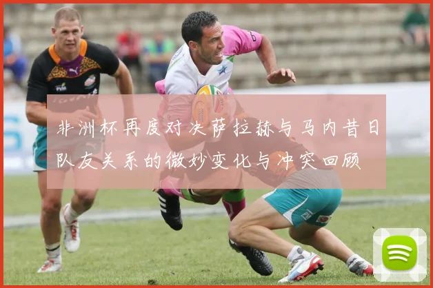 非洲杯再度对决萨拉赫与马内昔日队友关系的微妙变化与冲突回顾
