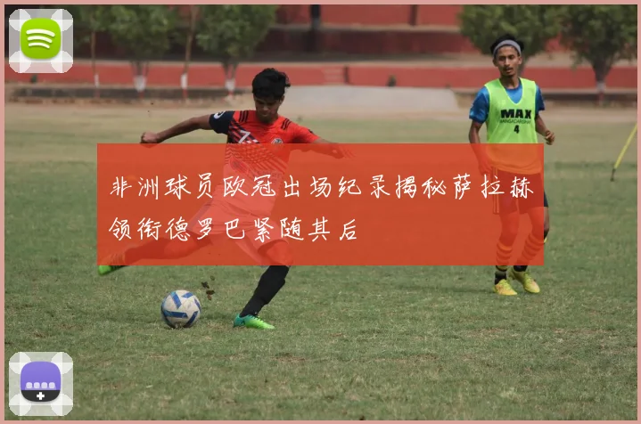非洲球员欧冠出场纪录揭秘萨拉赫领衔德罗巴紧随其后