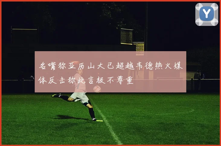 名嘴称亚历山大已超越韦德热火媒体反击称此言极不尊重