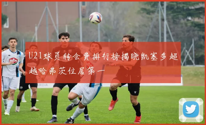 U21球员转会费排行榜揭晓凯塞多超越哈弗茨位居第一