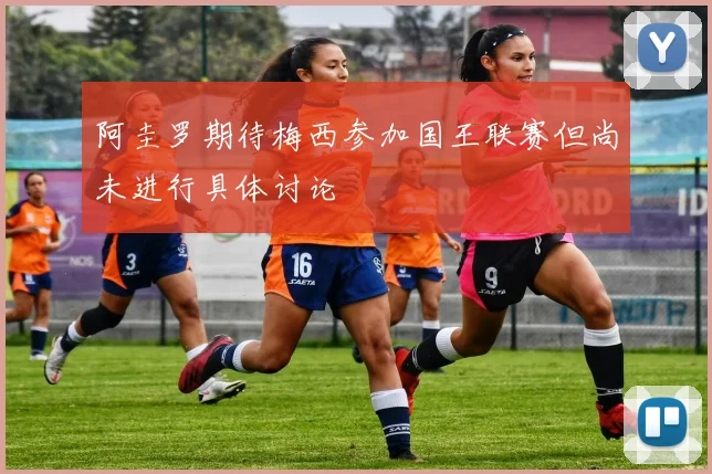 阿圭罗期待梅西参加国王联赛但尚未进行具体讨论