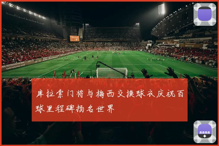 库拉索门将与梅西交换球衣庆祝百球里程碑扬名世界