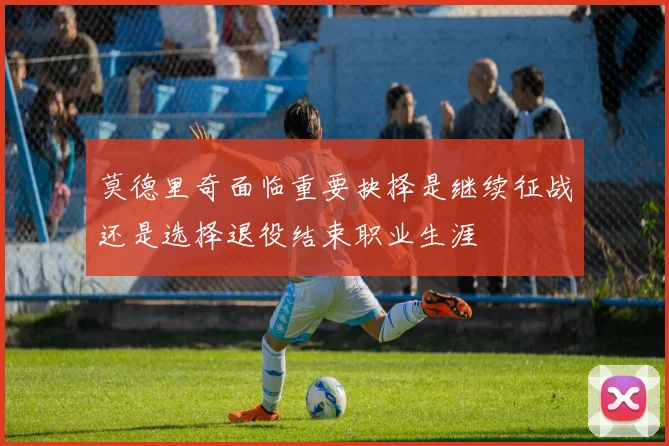 莫德里奇面临重要抉择是继续征战还是选择退役结束职业生涯
