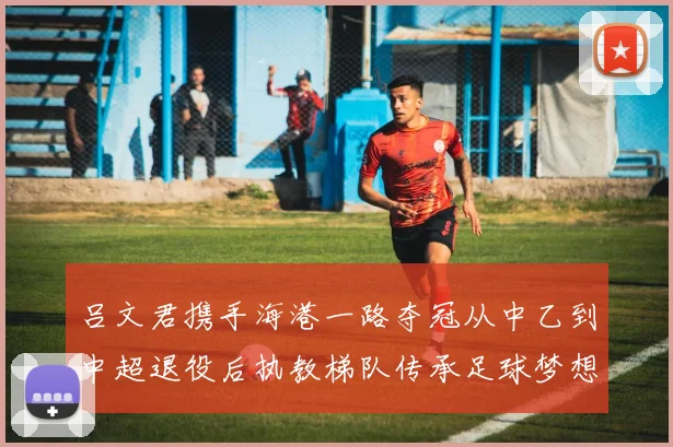 吕文君携手海港一路夺冠从中乙到中超退役后执教梯队传承足球梦想