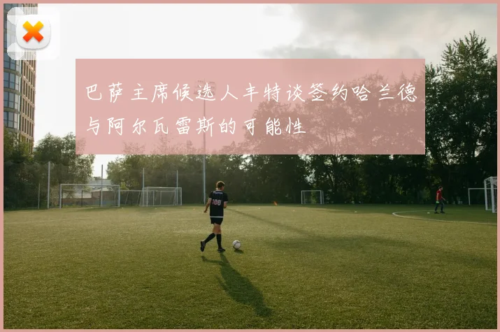 巴萨主席候选人丰特谈签约哈兰德与阿尔瓦雷斯的可能性