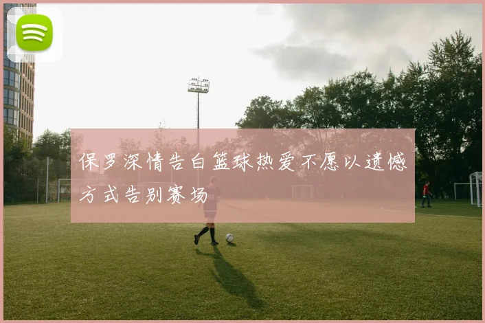 保罗深情告白篮球热爱不愿以遗憾方式告别赛场