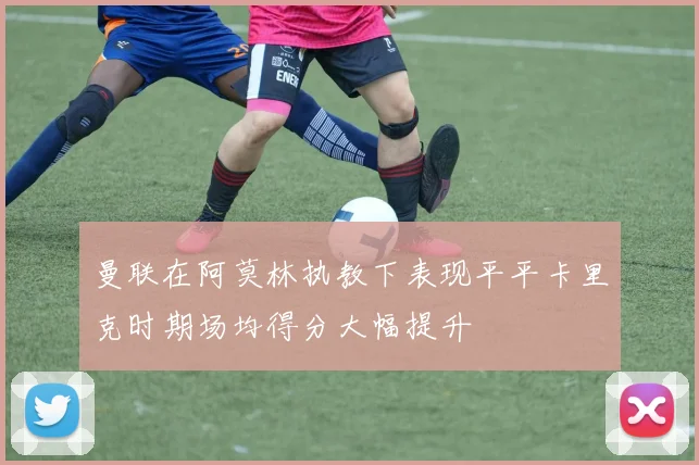 曼联在阿莫林执教下表现平平卡里克时期场均得分大幅提升