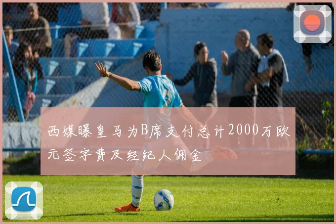 西媒曝皇马为B席支付总计2000万欧元签字费及经纪人佣金