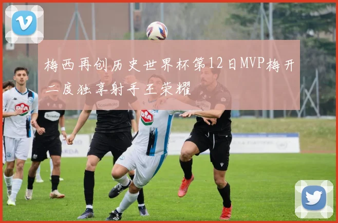 梅西再创历史世界杯第12日MVP梅开二度独享射手王荣耀