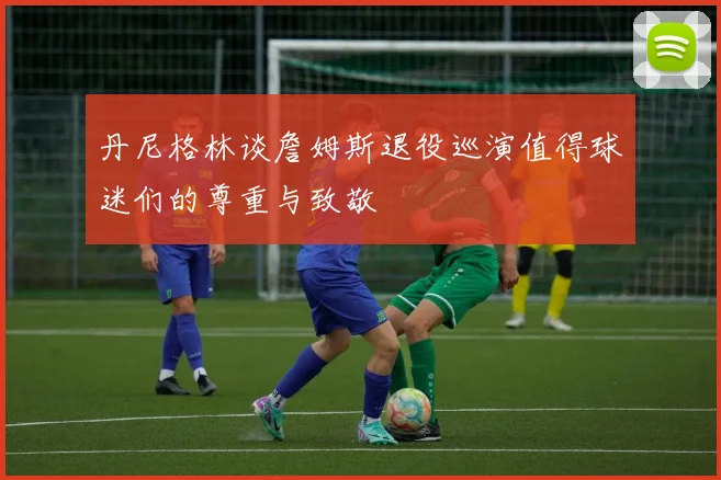 丹尼格林谈詹姆斯退役巡演值得球迷们的尊重与致敬